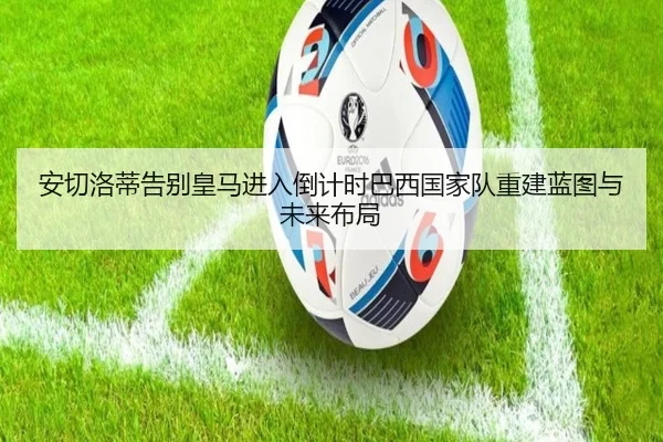 安切洛蒂告别皇马进入倒计时巴西国家队重建蓝图与未来布局