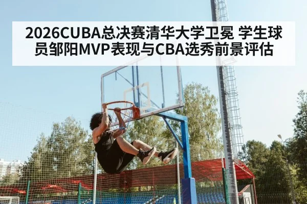2026CUBA总决赛清华大学卫冕 学生球员邹阳MVP表现与CBA选秀前景评估