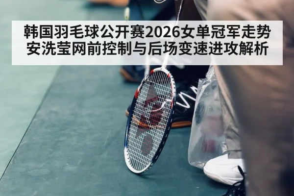 韩国羽毛球公开赛2026女单冠军走势 安洗莹网前控制与后场变速进攻解析
