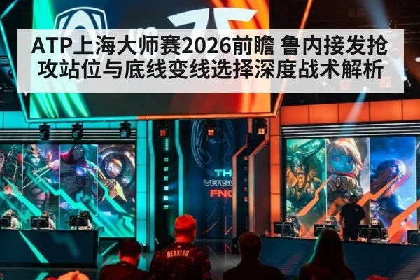 ATP上海大师赛2026前瞻 鲁内接发抢攻站位与底线变线选择深度战术解析